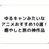ゆるキャンみたいなアニメおすすめ10選！癒やしと旅の神作品