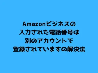 Amazonビジネスの入力された電話番号は別のアカウントで登録されていますの解決法