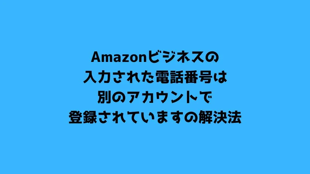 Amazonビジネスの入力された電話番号は別のアカウントで登録されていますの解決法