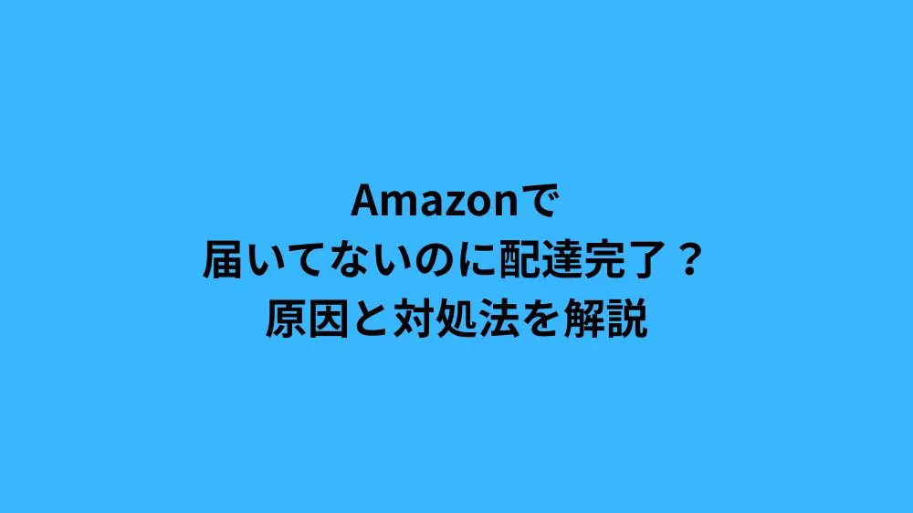 Amazonで届いてないのに配達完了？原因と対処法を解説