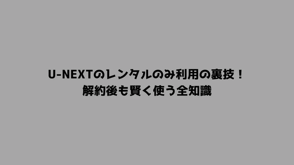 U-NEXTのレンタルのみ利用の裏技！解約後も賢く使う全知識